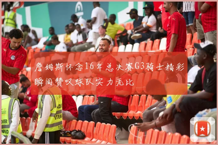 詹姆斯怀念16年总决赛G3骑士精彩瞬间赞叹球队实力无比
