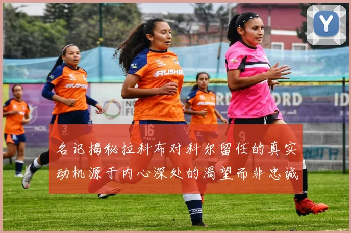 名记揭秘拉科布对科尔留任的真实动机源于内心深处的渴望而非忠诚