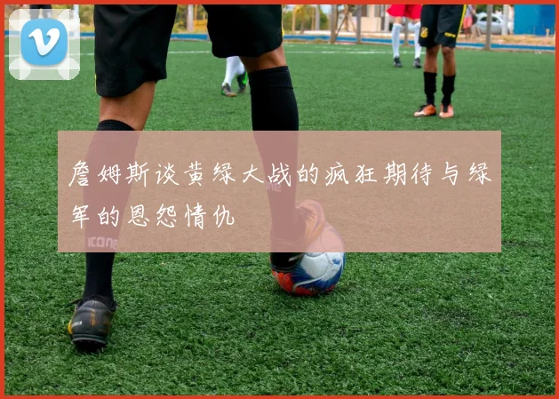 詹姆斯谈黄绿大战的疯狂期待与绿军的恩怨情仇