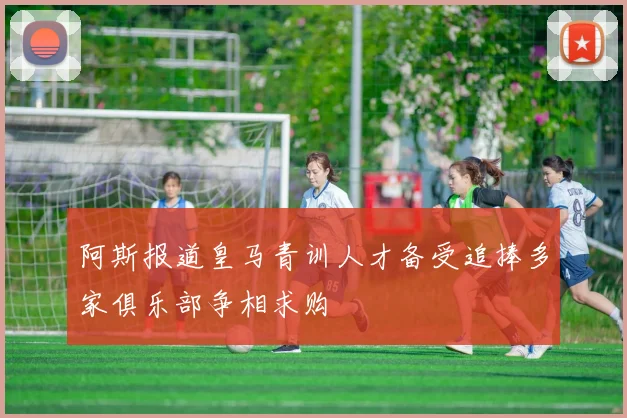 阿斯报道皇马青训人才备受追捧多家俱乐部争相求购