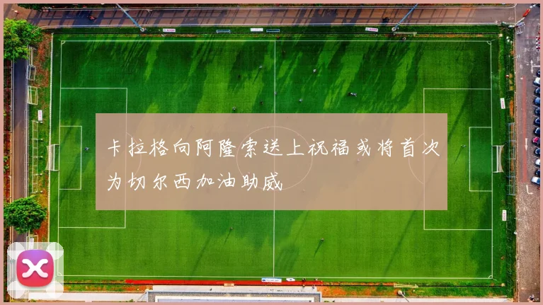 卡拉格向阿隆索送上祝福或将首次为切尔西加油助威