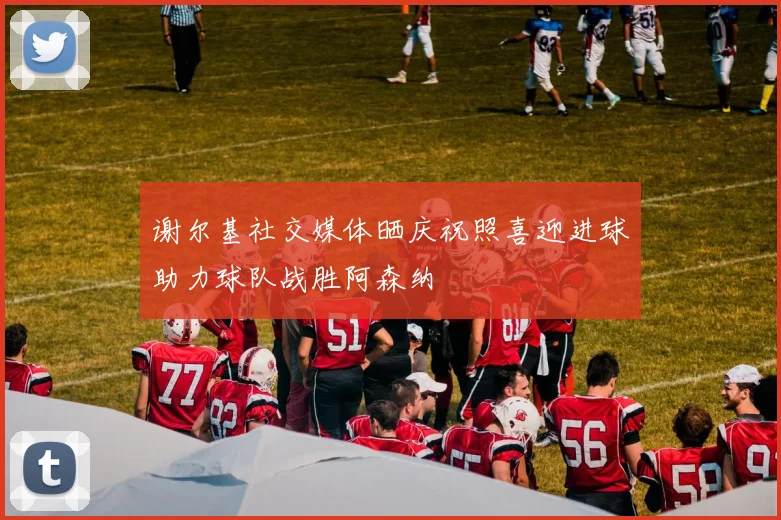 谢尔基社交媒体晒庆祝照喜迎进球助力球队战胜阿森纳
