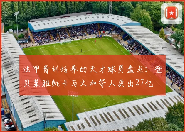 法甲青训培养的天才球员盘点：登贝莱雅凯卡马文加等人卖出27亿