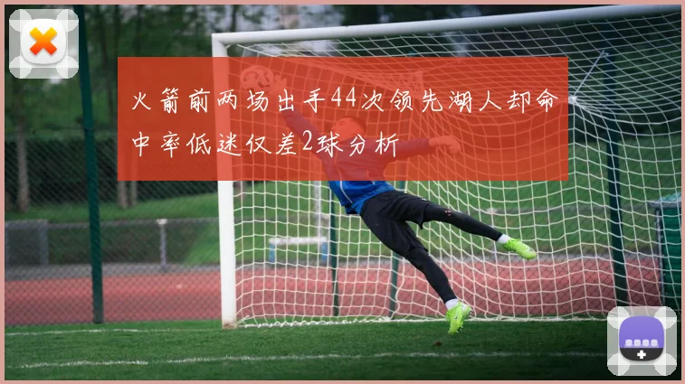 火箭前两场出手44次领先湖人却命中率低迷仅差2球分析