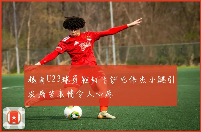 越南U23球员鞋钉飞铲毛伟杰小腿引发痛苦表情令人心疼