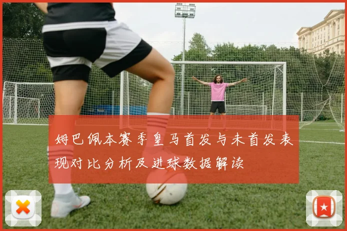 姆巴佩本赛季皇马首发与未首发表现对比分析及进球数据解读