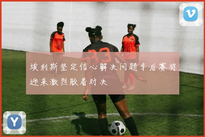 埃利斯坚定信心解决问题季后赛将迎来激烈胶着对决