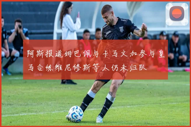阿斯报道姆巴佩与卡马文加参与皇马合练维尼修斯等人仍未归队