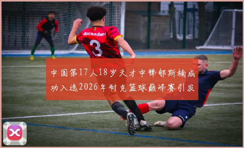 中国第17人18岁天才中锋郇斯楠成功入选2026年耐克篮球巅峰赛引发热议