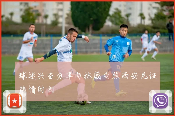 球迷兴奋分享与林葳合照西安见证热情时刻