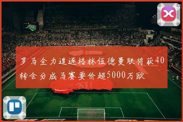 罗马全力追逐格林伍德曼联将获40转会分成马赛要价超5000万欧