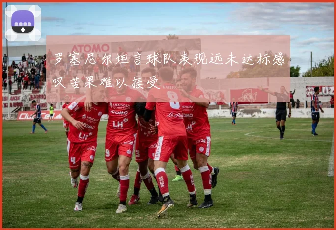 罗塞尼尔坦言球队表现远未达标感叹苦果难以接受