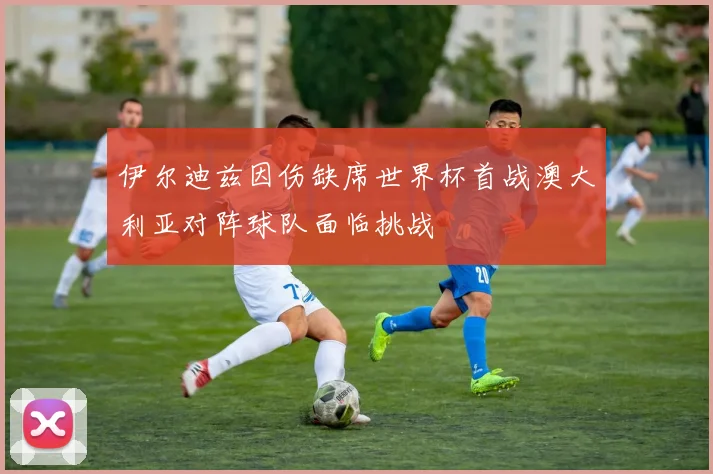 伊尔迪兹因伤缺席世界杯首战澳大利亚对阵球队面临挑战