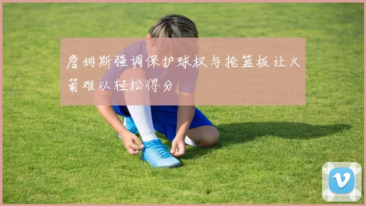 詹姆斯强调保护球权与抢篮板让火箭难以轻松得分