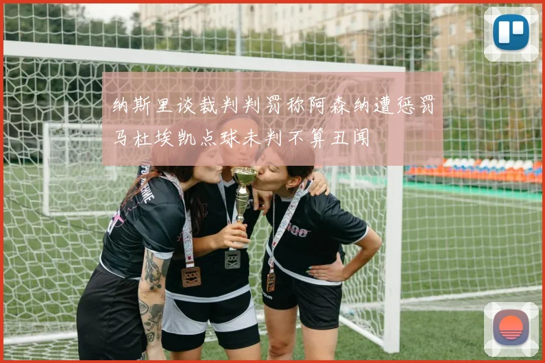 纳斯里谈裁判判罚称阿森纳遭惩罚马杜埃凯点球未判不算丑闻