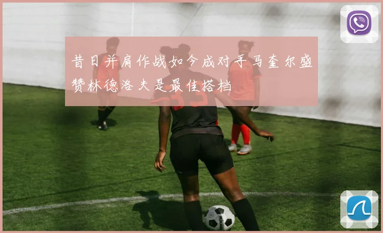 昔日并肩作战如今成对手马奎尔盛赞林德洛夫是最佳搭档