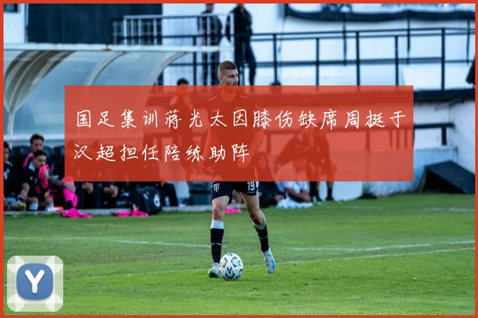 国足集训蒋光太因膝伤缺席周挺于汉超担任陪练助阵