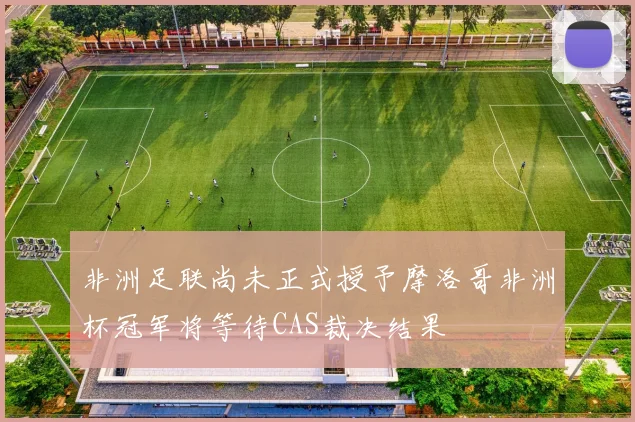 非洲足联尚未正式授予摩洛哥非洲杯冠军将等待CAS裁决结果