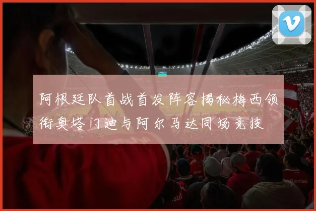 阿根廷队首战首发阵容揭秘梅西领衔奥塔门迪与阿尔马达同场竞技