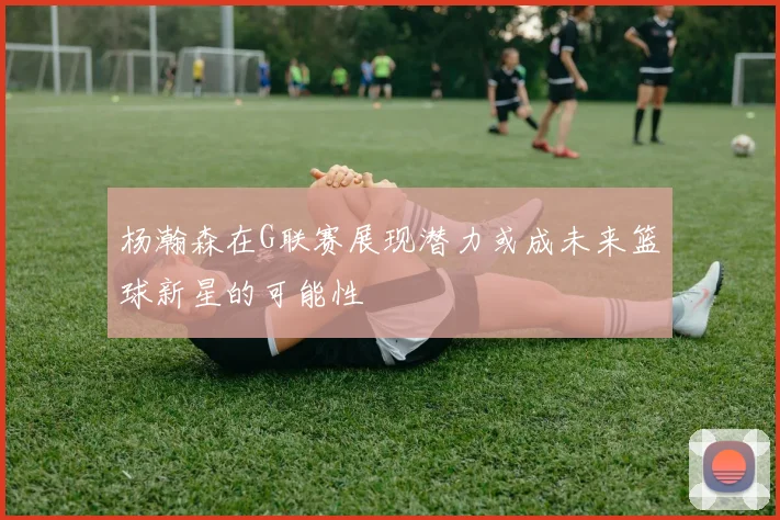 杨瀚森在G联赛展现潜力或成未来篮球新星的可能性