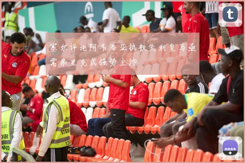 塞尔评论阿韦洛亚执教失利皇马亟需弗里克式强势主帅