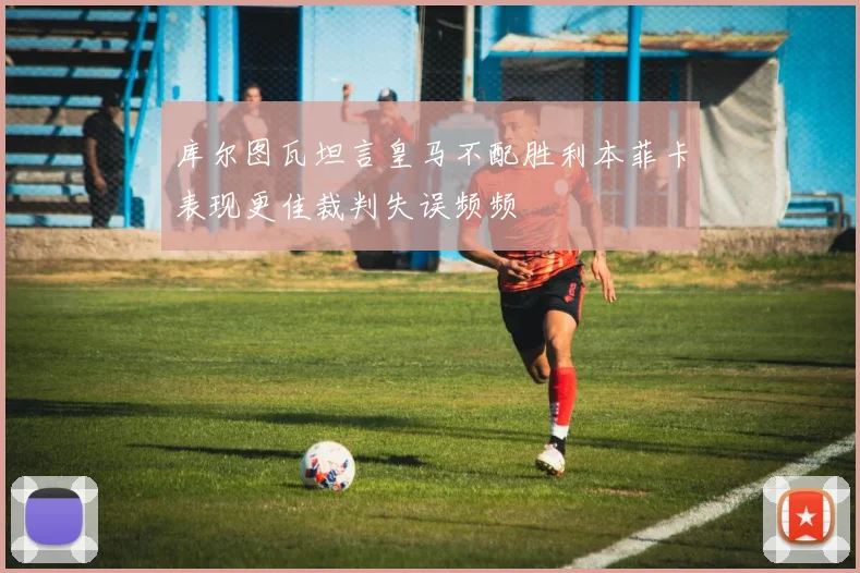 库尔图瓦坦言皇马不配胜利本菲卡表现更佳裁判失误频频